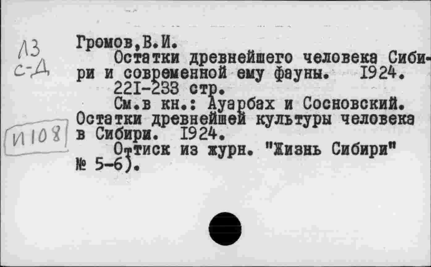 ﻿ді	Громов, В. И.
Остатки древнейшего человека Сиби-ри и современной ему фауны. 1924.
221-233 стр.
См.в кн.: Ауарбах и Сосновский.
Остатки древнейшей культуры человека ц IО Я в Сибири. 1924.
Оттиск из журн. "Жизнь Сибири"